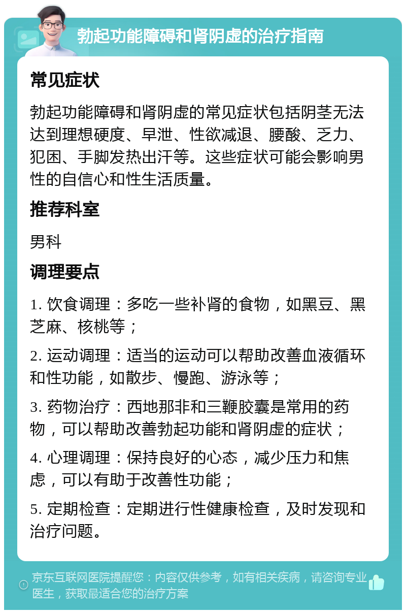 勃起功能障碍和肾阴虚的治疗指南 常见症状 勃起功能障碍和肾阴虚的常见症状包括阴茎无法达到理想硬度、早泄、性欲减退、腰酸、乏力、犯困、手脚发热出汗等。这些症状可能会影响男性的自信心和性生活质量。 推荐科室 男科 调理要点 1. 饮食调理：多吃一些补肾的食物，如黑豆、黑芝麻、核桃等； 2. 运动调理：适当的运动可以帮助改善血液循环和性功能，如散步、慢跑、游泳等； 3. 药物治疗：西地那非和三鞭胶囊是常用的药物，可以帮助改善勃起功能和肾阴虚的症状； 4. 心理调理：保持良好的心态，减少压力和焦虑，可以有助于改善性功能； 5. 定期检查：定期进行性健康检查，及时发现和治疗问题。