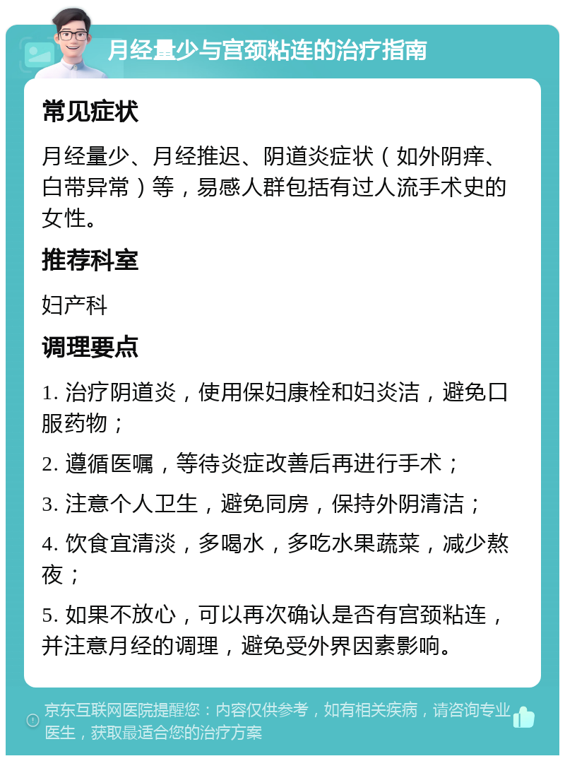 月经量少与宫颈粘连的治疗指南 常见症状 月经量少、月经推迟、阴道炎症状（如外阴痒、白带异常）等，易感人群包括有过人流手术史的女性。 推荐科室 妇产科 调理要点 1. 治疗阴道炎，使用保妇康栓和妇炎洁，避免口服药物； 2. 遵循医嘱，等待炎症改善后再进行手术； 3. 注意个人卫生，避免同房，保持外阴清洁； 4. 饮食宜清淡，多喝水，多吃水果蔬菜，减少熬夜； 5. 如果不放心，可以再次确认是否有宫颈粘连，并注意月经的调理，避免受外界因素影响。