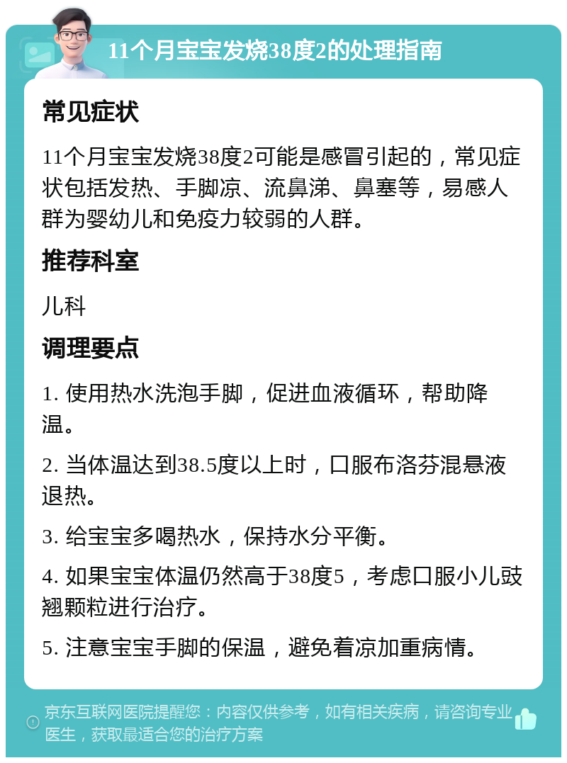 11个月宝宝发烧38度2的处理指南 常见症状 11个月宝宝发烧38度2可能是感冒引起的，常见症状包括发热、手脚凉、流鼻涕、鼻塞等，易感人群为婴幼儿和免疫力较弱的人群。 推荐科室 儿科 调理要点 1. 使用热水洗泡手脚，促进血液循环，帮助降温。 2. 当体温达到38.5度以上时，口服布洛芬混悬液退热。 3. 给宝宝多喝热水，保持水分平衡。 4. 如果宝宝体温仍然高于38度5，考虑口服小儿豉翘颗粒进行治疗。 5. 注意宝宝手脚的保温，避免着凉加重病情。