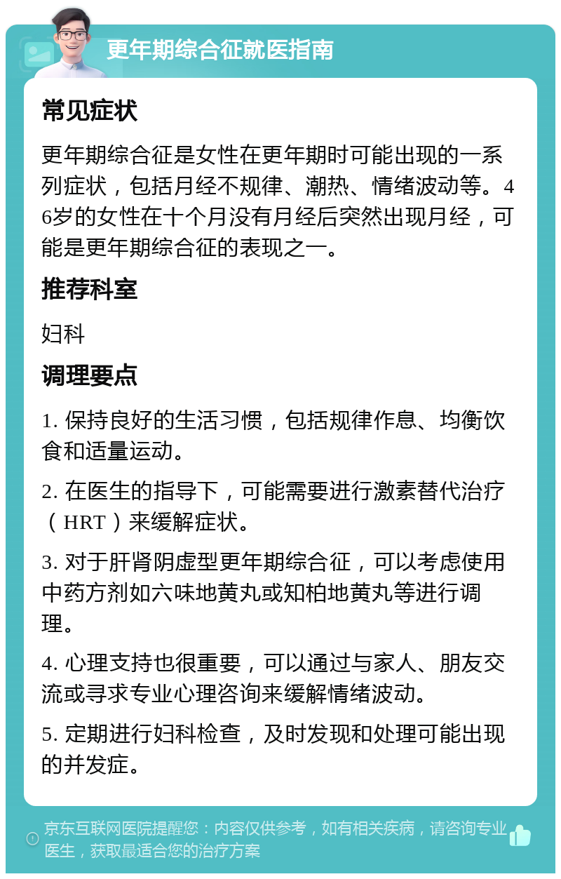 更年期综合征就医指南 常见症状 更年期综合征是女性在更年期时可能出现的一系列症状，包括月经不规律、潮热、情绪波动等。46岁的女性在十个月没有月经后突然出现月经，可能是更年期综合征的表现之一。 推荐科室 妇科 调理要点 1. 保持良好的生活习惯，包括规律作息、均衡饮食和适量运动。 2. 在医生的指导下，可能需要进行激素替代治疗（HRT）来缓解症状。 3. 对于肝肾阴虚型更年期综合征，可以考虑使用中药方剂如六味地黄丸或知柏地黄丸等进行调理。 4. 心理支持也很重要，可以通过与家人、朋友交流或寻求专业心理咨询来缓解情绪波动。 5. 定期进行妇科检查，及时发现和处理可能出现的并发症。