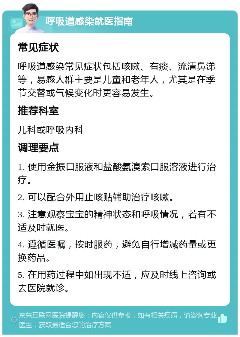 呼吸道感染就医指南 常见症状 呼吸道感染常见症状包括咳嗽、有痰、流清鼻涕等，易感人群主要是儿童和老年人，尤其是在季节交替或气候变化时更容易发生。 推荐科室 儿科或呼吸内科 调理要点 1. 使用金振口服液和盐酸氨溴索口服溶液进行治疗。 2. 可以配合外用止咳贴辅助治疗咳嗽。 3. 注意观察宝宝的精神状态和呼吸情况，若有不适及时就医。 4. 遵循医嘱，按时服药，避免自行增减药量或更换药品。 5. 在用药过程中如出现不适，应及时线上咨询或去医院就诊。