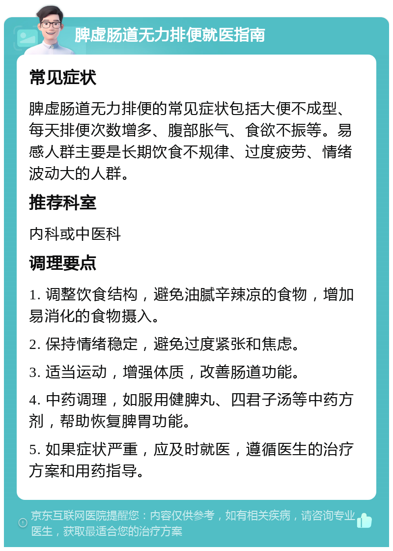 脾虚肠道无力排便就医指南 常见症状 脾虚肠道无力排便的常见症状包括大便不成型、每天排便次数增多、腹部胀气、食欲不振等。易感人群主要是长期饮食不规律、过度疲劳、情绪波动大的人群。 推荐科室 内科或中医科 调理要点 1. 调整饮食结构，避免油腻辛辣凉的食物，增加易消化的食物摄入。 2. 保持情绪稳定，避免过度紧张和焦虑。 3. 适当运动，增强体质，改善肠道功能。 4. 中药调理，如服用健脾丸、四君子汤等中药方剂，帮助恢复脾胃功能。 5. 如果症状严重，应及时就医，遵循医生的治疗方案和用药指导。