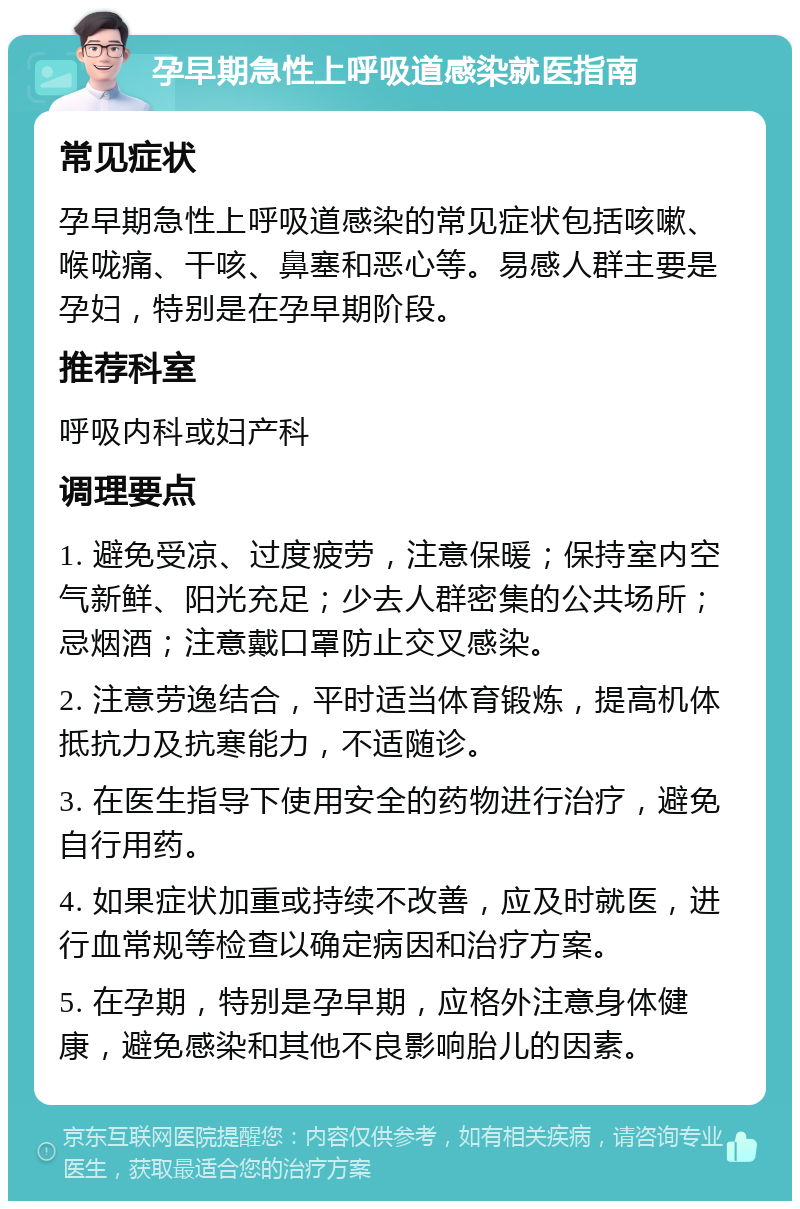 孕早期急性上呼吸道感染就医指南 常见症状 孕早期急性上呼吸道感染的常见症状包括咳嗽、喉咙痛、干咳、鼻塞和恶心等。易感人群主要是孕妇，特别是在孕早期阶段。 推荐科室 呼吸内科或妇产科 调理要点 1. 避免受凉、过度疲劳，注意保暖；保持室内空气新鲜、阳光充足；少去人群密集的公共场所；忌烟酒；注意戴口罩防止交叉感染。 2. 注意劳逸结合，平时适当体育锻炼，提高机体抵抗力及抗寒能力，不适随诊。 3. 在医生指导下使用安全的药物进行治疗，避免自行用药。 4. 如果症状加重或持续不改善，应及时就医，进行血常规等检查以确定病因和治疗方案。 5. 在孕期，特别是孕早期，应格外注意身体健康，避免感染和其他不良影响胎儿的因素。