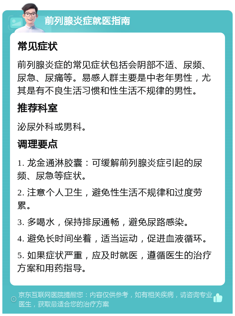 前列腺炎症就医指南 常见症状 前列腺炎症的常见症状包括会阴部不适、尿频、尿急、尿痛等。易感人群主要是中老年男性，尤其是有不良生活习惯和性生活不规律的男性。 推荐科室 泌尿外科或男科。 调理要点 1. 龙金通淋胶囊：可缓解前列腺炎症引起的尿频、尿急等症状。 2. 注意个人卫生，避免性生活不规律和过度劳累。 3. 多喝水，保持排尿通畅，避免尿路感染。 4. 避免长时间坐着，适当运动，促进血液循环。 5. 如果症状严重，应及时就医，遵循医生的治疗方案和用药指导。