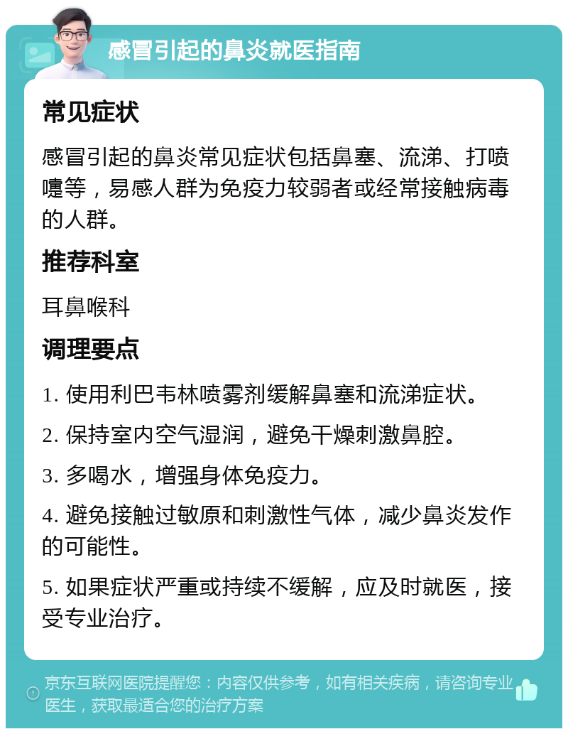 感冒引起的鼻炎就医指南 常见症状 感冒引起的鼻炎常见症状包括鼻塞、流涕、打喷嚏等，易感人群为免疫力较弱者或经常接触病毒的人群。 推荐科室 耳鼻喉科 调理要点 1. 使用利巴韦林喷雾剂缓解鼻塞和流涕症状。 2. 保持室内空气湿润，避免干燥刺激鼻腔。 3. 多喝水，增强身体免疫力。 4. 避免接触过敏原和刺激性气体，减少鼻炎发作的可能性。 5. 如果症状严重或持续不缓解，应及时就医，接受专业治疗。