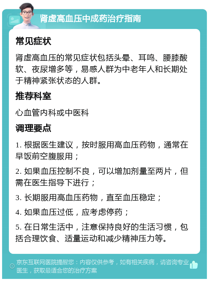 肾虚高血压中成药治疗指南 常见症状 肾虚高血压的常见症状包括头晕、耳鸣、腰膝酸软、夜尿增多等，易感人群为中老年人和长期处于精神紧张状态的人群。 推荐科室 心血管内科或中医科 调理要点 1. 根据医生建议，按时服用高血压药物，通常在早饭前空腹服用； 2. 如果血压控制不良，可以增加剂量至两片，但需在医生指导下进行； 3. 长期服用高血压药物，直至血压稳定； 4. 如果血压过低，应考虑停药； 5. 在日常生活中，注意保持良好的生活习惯，包括合理饮食、适量运动和减少精神压力等。