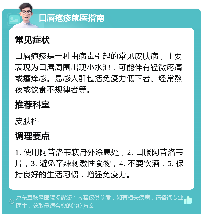 口唇疱疹就医指南 常见症状 口唇疱疹是一种由病毒引起的常见皮肤病，主要表现为口唇周围出现小水泡，可能伴有轻微疼痛或瘙痒感。易感人群包括免疫力低下者、经常熬夜或饮食不规律者等。 推荐科室 皮肤科 调理要点 1. 使用阿昔洛韦软膏外涂患处，2. 口服阿昔洛韦片，3. 避免辛辣刺激性食物，4. 不要饮酒，5. 保持良好的生活习惯，增强免疫力。