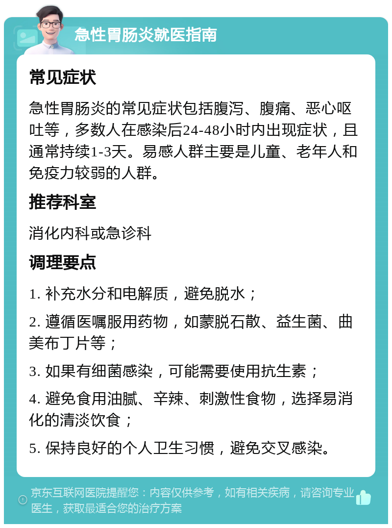 急性胃肠炎就医指南 常见症状 急性胃肠炎的常见症状包括腹泻、腹痛、恶心呕吐等，多数人在感染后24-48小时内出现症状，且通常持续1-3天。易感人群主要是儿童、老年人和免疫力较弱的人群。 推荐科室 消化内科或急诊科 调理要点 1. 补充水分和电解质，避免脱水； 2. 遵循医嘱服用药物，如蒙脱石散、益生菌、曲美布丁片等； 3. 如果有细菌感染，可能需要使用抗生素； 4. 避免食用油腻、辛辣、刺激性食物，选择易消化的清淡饮食； 5. 保持良好的个人卫生习惯，避免交叉感染。