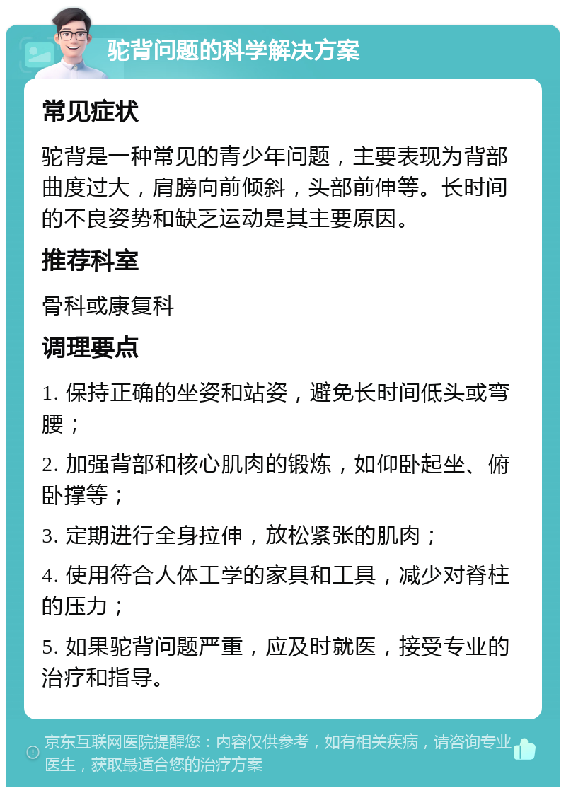 驼背问题的科学解决方案 常见症状 驼背是一种常见的青少年问题，主要表现为背部曲度过大，肩膀向前倾斜，头部前伸等。长时间的不良姿势和缺乏运动是其主要原因。 推荐科室 骨科或康复科 调理要点 1. 保持正确的坐姿和站姿，避免长时间低头或弯腰； 2. 加强背部和核心肌肉的锻炼，如仰卧起坐、俯卧撑等； 3. 定期进行全身拉伸，放松紧张的肌肉； 4. 使用符合人体工学的家具和工具，减少对脊柱的压力； 5. 如果驼背问题严重，应及时就医，接受专业的治疗和指导。