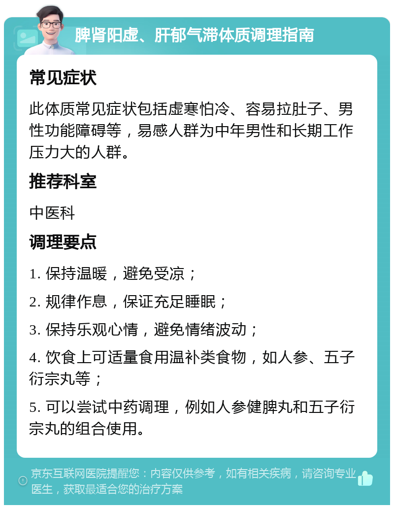 脾肾阳虚、肝郁气滞体质调理指南 常见症状 此体质常见症状包括虚寒怕冷、容易拉肚子、男性功能障碍等，易感人群为中年男性和长期工作压力大的人群。 推荐科室 中医科 调理要点 1. 保持温暖，避免受凉； 2. 规律作息，保证充足睡眠； 3. 保持乐观心情，避免情绪波动； 4. 饮食上可适量食用温补类食物，如人参、五子衍宗丸等； 5. 可以尝试中药调理，例如人参健脾丸和五子衍宗丸的组合使用。