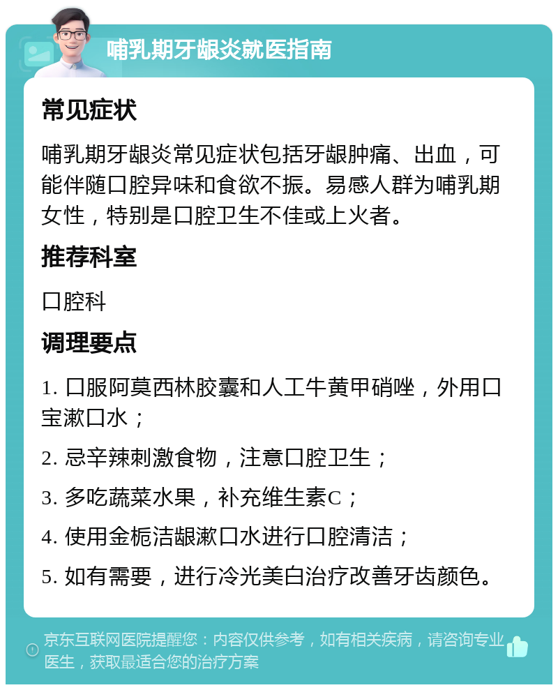 哺乳期牙龈炎就医指南 常见症状 哺乳期牙龈炎常见症状包括牙龈肿痛、出血，可能伴随口腔异味和食欲不振。易感人群为哺乳期女性，特别是口腔卫生不佳或上火者。 推荐科室 口腔科 调理要点 1. 口服阿莫西林胶囊和人工牛黄甲硝唑，外用口宝漱口水； 2. 忌辛辣刺激食物，注意口腔卫生； 3. 多吃蔬菜水果，补充维生素C； 4. 使用金栀洁龈漱口水进行口腔清洁； 5. 如有需要，进行冷光美白治疗改善牙齿颜色。