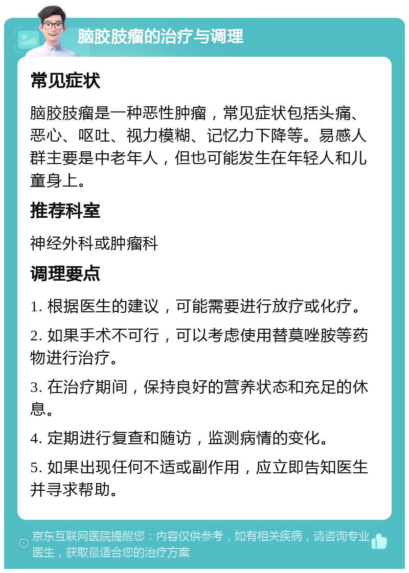 脑胶肢瘤的治疗与调理 常见症状 脑胶肢瘤是一种恶性肿瘤，常见症状包括头痛、恶心、呕吐、视力模糊、记忆力下降等。易感人群主要是中老年人，但也可能发生在年轻人和儿童身上。 推荐科室 神经外科或肿瘤科 调理要点 1. 根据医生的建议，可能需要进行放疗或化疗。 2. 如果手术不可行，可以考虑使用替莫唑胺等药物进行治疗。 3. 在治疗期间，保持良好的营养状态和充足的休息。 4. 定期进行复查和随访，监测病情的变化。 5. 如果出现任何不适或副作用，应立即告知医生并寻求帮助。