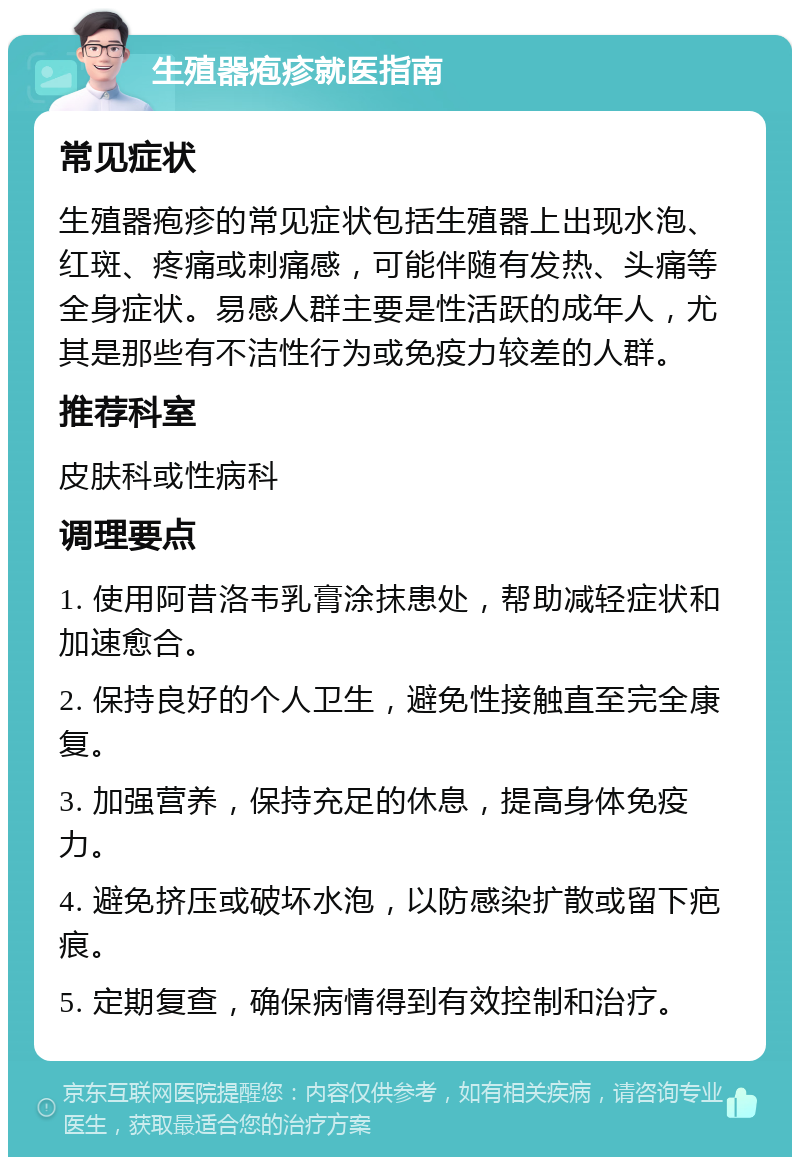 生殖器疱疹就医指南 常见症状 生殖器疱疹的常见症状包括生殖器上出现水泡、红斑、疼痛或刺痛感，可能伴随有发热、头痛等全身症状。易感人群主要是性活跃的成年人，尤其是那些有不洁性行为或免疫力较差的人群。 推荐科室 皮肤科或性病科 调理要点 1. 使用阿昔洛韦乳膏涂抹患处，帮助减轻症状和加速愈合。 2. 保持良好的个人卫生，避免性接触直至完全康复。 3. 加强营养，保持充足的休息，提高身体免疫力。 4. 避免挤压或破坏水泡，以防感染扩散或留下疤痕。 5. 定期复查，确保病情得到有效控制和治疗。