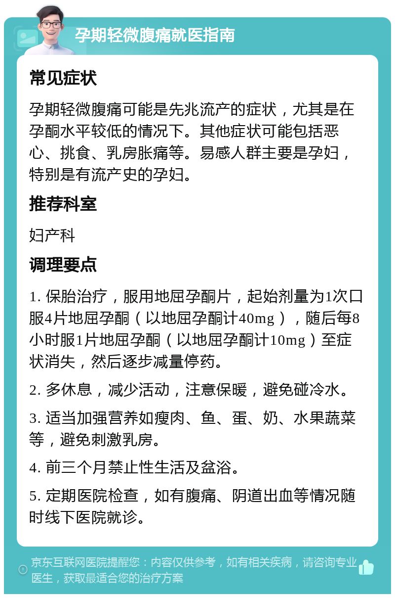 孕期轻微腹痛就医指南 常见症状 孕期轻微腹痛可能是先兆流产的症状，尤其是在孕酮水平较低的情况下。其他症状可能包括恶心、挑食、乳房胀痛等。易感人群主要是孕妇，特别是有流产史的孕妇。 推荐科室 妇产科 调理要点 1. 保胎治疗，服用地屈孕酮片，起始剂量为1次口服4片地屈孕酮（以地屈孕酮计40mg），随后每8小时服1片地屈孕酮（以地屈孕酮计10mg）至症状消失，然后逐步减量停药。 2. 多休息，减少活动，注意保暖，避免碰冷水。 3. 适当加强营养如瘦肉、鱼、蛋、奶、水果蔬菜等，避免刺激乳房。 4. 前三个月禁止性生活及盆浴。 5. 定期医院检查，如有腹痛、阴道出血等情况随时线下医院就诊。