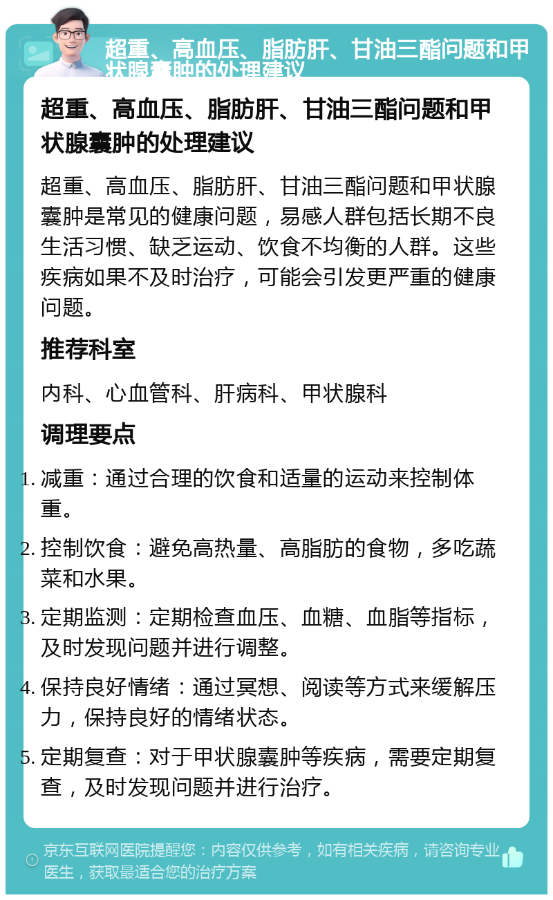 超重、高血压、脂肪肝、甘油三酯问题和甲状腺囊肿的处理建议 超重、高血压、脂肪肝、甘油三酯问题和甲状腺囊肿的处理建议 超重、高血压、脂肪肝、甘油三酯问题和甲状腺囊肿是常见的健康问题，易感人群包括长期不良生活习惯、缺乏运动、饮食不均衡的人群。这些疾病如果不及时治疗，可能会引发更严重的健康问题。 推荐科室 内科、心血管科、肝病科、甲状腺科 调理要点 减重：通过合理的饮食和适量的运动来控制体重。 控制饮食：避免高热量、高脂肪的食物，多吃蔬菜和水果。 定期监测：定期检查血压、血糖、血脂等指标，及时发现问题并进行调整。 保持良好情绪：通过冥想、阅读等方式来缓解压力，保持良好的情绪状态。 定期复查：对于甲状腺囊肿等疾病，需要定期复查，及时发现问题并进行治疗。