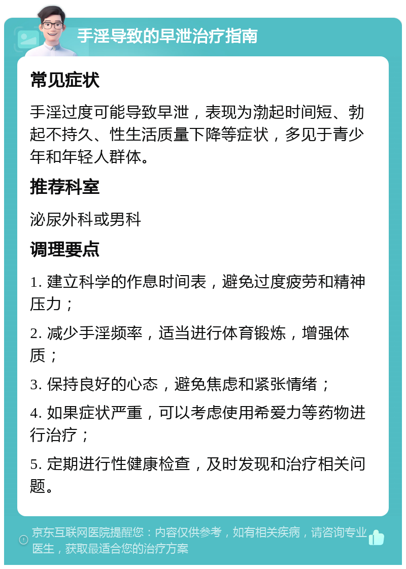 手淫导致的早泄治疗指南 常见症状 手淫过度可能导致早泄，表现为渤起时间短、勃起不持久、性生活质量下降等症状，多见于青少年和年轻人群体。 推荐科室 泌尿外科或男科 调理要点 1. 建立科学的作息时间表，避免过度疲劳和精神压力； 2. 减少手淫频率，适当进行体育锻炼，增强体质； 3. 保持良好的心态，避免焦虑和紧张情绪； 4. 如果症状严重，可以考虑使用希爱力等药物进行治疗； 5. 定期进行性健康检查，及时发现和治疗相关问题。