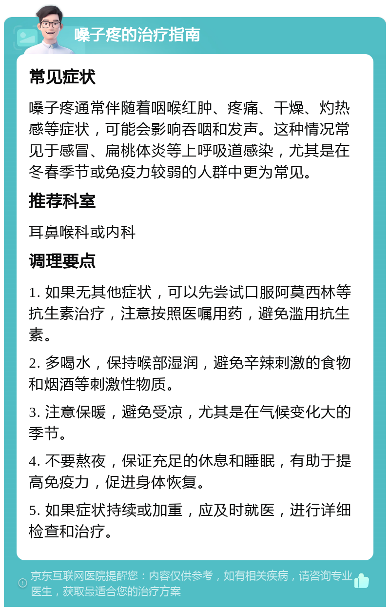 嗓子疼的治疗指南 常见症状 嗓子疼通常伴随着咽喉红肿、疼痛、干燥、灼热感等症状，可能会影响吞咽和发声。这种情况常见于感冒、扁桃体炎等上呼吸道感染，尤其是在冬春季节或免疫力较弱的人群中更为常见。 推荐科室 耳鼻喉科或内科 调理要点 1. 如果无其他症状，可以先尝试口服阿莫西林等抗生素治疗，注意按照医嘱用药，避免滥用抗生素。 2. 多喝水，保持喉部湿润，避免辛辣刺激的食物和烟酒等刺激性物质。 3. 注意保暖，避免受凉，尤其是在气候变化大的季节。 4. 不要熬夜，保证充足的休息和睡眠，有助于提高免疫力，促进身体恢复。 5. 如果症状持续或加重，应及时就医，进行详细检查和治疗。