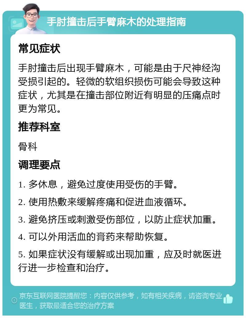 手肘撞击后手臂麻木的处理指南 常见症状 手肘撞击后出现手臂麻木，可能是由于尺神经沟受损引起的。轻微的软组织损伤可能会导致这种症状，尤其是在撞击部位附近有明显的压痛点时更为常见。 推荐科室 骨科 调理要点 1. 多休息，避免过度使用受伤的手臂。 2. 使用热敷来缓解疼痛和促进血液循环。 3. 避免挤压或刺激受伤部位，以防止症状加重。 4. 可以外用活血的膏药来帮助恢复。 5. 如果症状没有缓解或出现加重，应及时就医进行进一步检查和治疗。