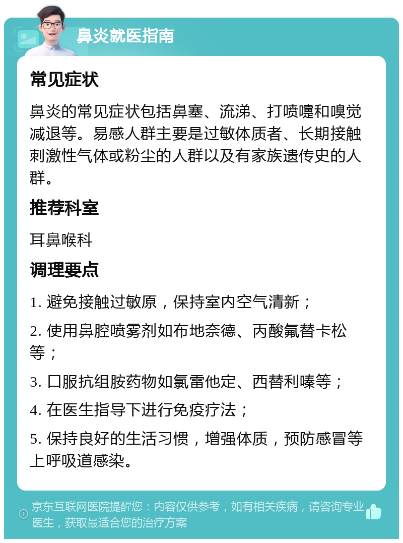 鼻炎就医指南 常见症状 鼻炎的常见症状包括鼻塞、流涕、打喷嚏和嗅觉减退等。易感人群主要是过敏体质者、长期接触刺激性气体或粉尘的人群以及有家族遗传史的人群。 推荐科室 耳鼻喉科 调理要点 1. 避免接触过敏原，保持室内空气清新； 2. 使用鼻腔喷雾剂如布地奈德、丙酸氟替卡松等； 3. 口服抗组胺药物如氯雷他定、西替利嗪等； 4. 在医生指导下进行免疫疗法； 5. 保持良好的生活习惯，增强体质，预防感冒等上呼吸道感染。