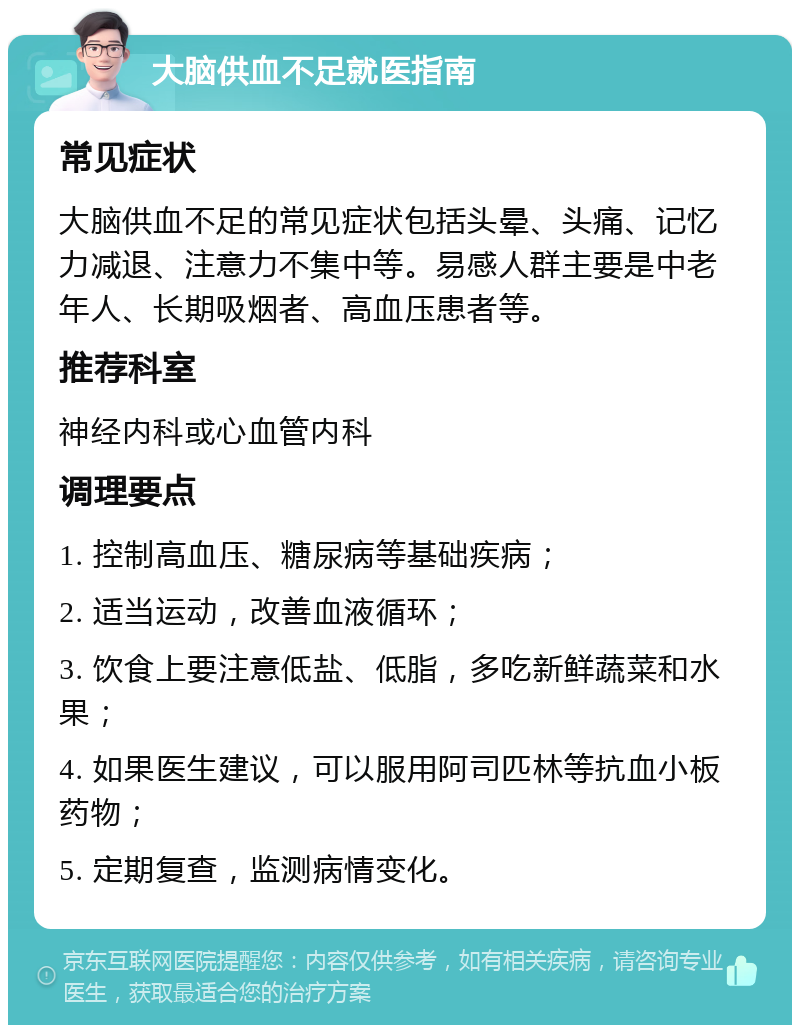 大脑供血不足就医指南 常见症状 大脑供血不足的常见症状包括头晕、头痛、记忆力减退、注意力不集中等。易感人群主要是中老年人、长期吸烟者、高血压患者等。 推荐科室 神经内科或心血管内科 调理要点 1. 控制高血压、糖尿病等基础疾病； 2. 适当运动，改善血液循环； 3. 饮食上要注意低盐、低脂，多吃新鲜蔬菜和水果； 4. 如果医生建议，可以服用阿司匹林等抗血小板药物； 5. 定期复查，监测病情变化。