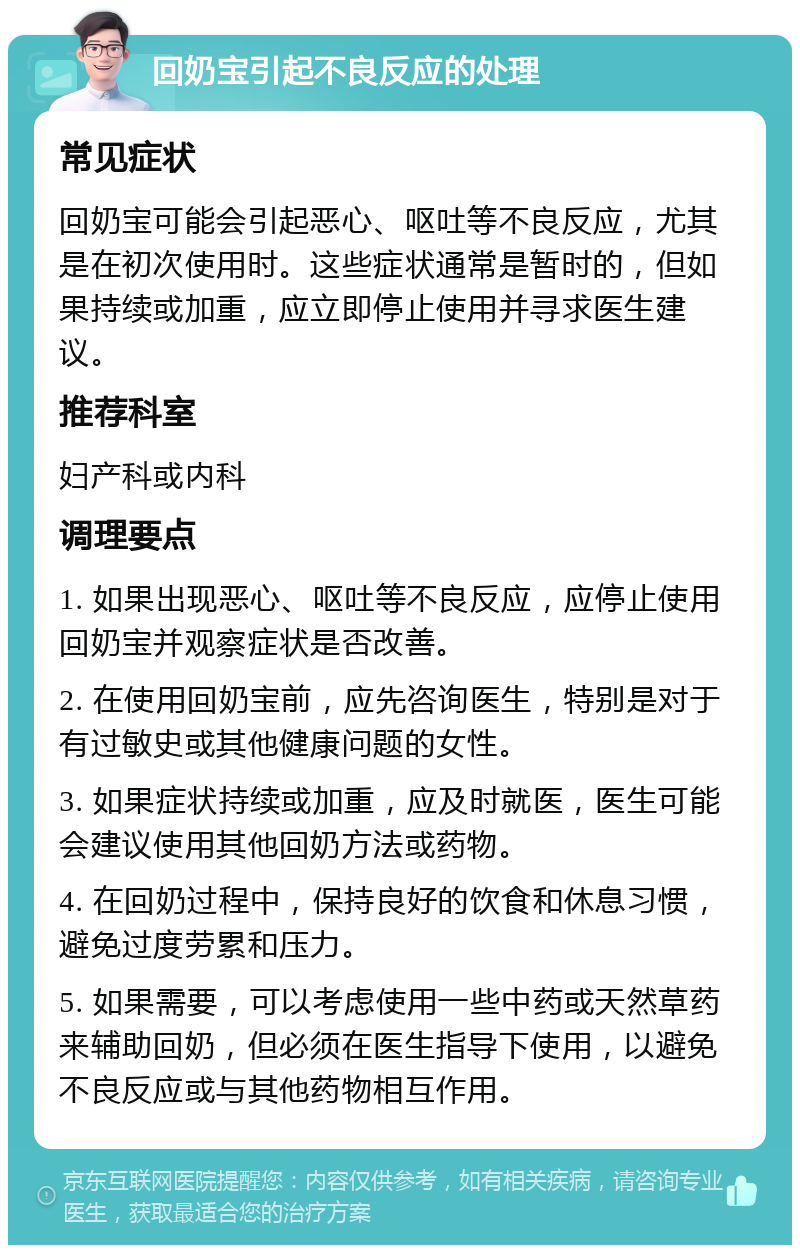 回奶宝引起不良反应的处理 常见症状 回奶宝可能会引起恶心、呕吐等不良反应，尤其是在初次使用时。这些症状通常是暂时的，但如果持续或加重，应立即停止使用并寻求医生建议。 推荐科室 妇产科或内科 调理要点 1. 如果出现恶心、呕吐等不良反应，应停止使用回奶宝并观察症状是否改善。 2. 在使用回奶宝前，应先咨询医生，特别是对于有过敏史或其他健康问题的女性。 3. 如果症状持续或加重，应及时就医，医生可能会建议使用其他回奶方法或药物。 4. 在回奶过程中，保持良好的饮食和休息习惯，避免过度劳累和压力。 5. 如果需要，可以考虑使用一些中药或天然草药来辅助回奶，但必须在医生指导下使用，以避免不良反应或与其他药物相互作用。