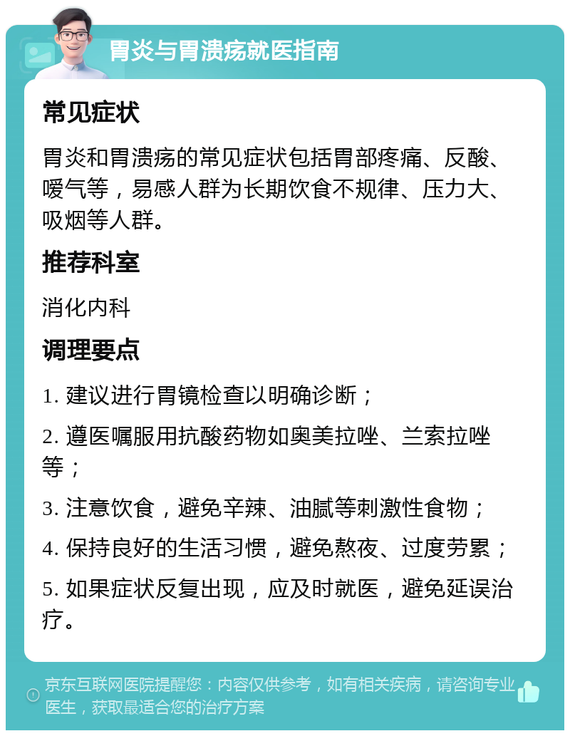 胃炎与胃溃疡就医指南 常见症状 胃炎和胃溃疡的常见症状包括胃部疼痛、反酸、嗳气等，易感人群为长期饮食不规律、压力大、吸烟等人群。 推荐科室 消化内科 调理要点 1. 建议进行胃镜检查以明确诊断； 2. 遵医嘱服用抗酸药物如奥美拉唑、兰索拉唑等； 3. 注意饮食，避免辛辣、油腻等刺激性食物； 4. 保持良好的生活习惯，避免熬夜、过度劳累； 5. 如果症状反复出现，应及时就医，避免延误治疗。