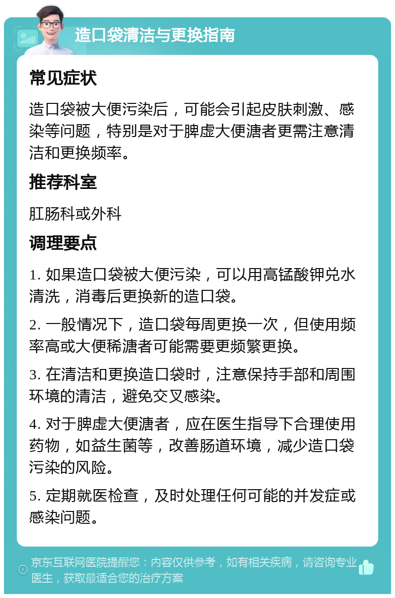 造口袋清洁与更换指南 常见症状 造口袋被大便污染后，可能会引起皮肤刺激、感染等问题，特别是对于脾虚大便溏者更需注意清洁和更换频率。 推荐科室 肛肠科或外科 调理要点 1. 如果造口袋被大便污染，可以用高锰酸钾兑水清洗，消毒后更换新的造口袋。 2. 一般情况下，造口袋每周更换一次，但使用频率高或大便稀溏者可能需要更频繁更换。 3. 在清洁和更换造口袋时，注意保持手部和周围环境的清洁，避免交叉感染。 4. 对于脾虚大便溏者，应在医生指导下合理使用药物，如益生菌等，改善肠道环境，减少造口袋污染的风险。 5. 定期就医检查，及时处理任何可能的并发症或感染问题。