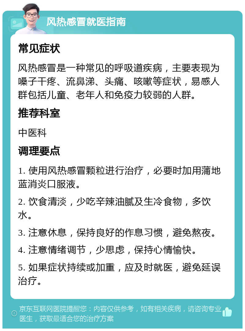 风热感冒就医指南 常见症状 风热感冒是一种常见的呼吸道疾病，主要表现为嗓子干疼、流鼻涕、头痛、咳嗽等症状，易感人群包括儿童、老年人和免疫力较弱的人群。 推荐科室 中医科 调理要点 1. 使用风热感冒颗粒进行治疗，必要时加用蒲地蓝消炎口服液。 2. 饮食清淡，少吃辛辣油腻及生冷食物，多饮水。 3. 注意休息，保持良好的作息习惯，避免熬夜。 4. 注意情绪调节，少思虑，保持心情愉快。 5. 如果症状持续或加重，应及时就医，避免延误治疗。