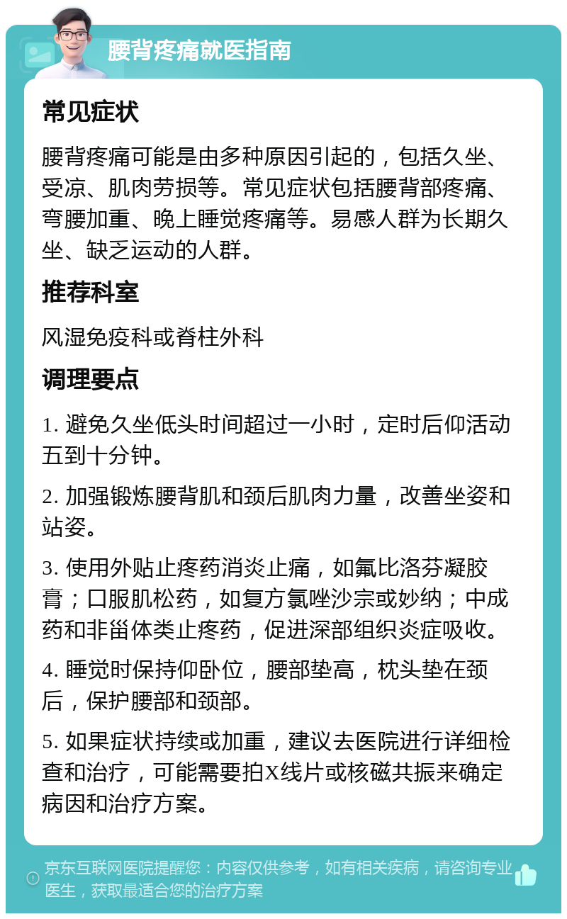 腰背疼痛就医指南 常见症状 腰背疼痛可能是由多种原因引起的，包括久坐、受凉、肌肉劳损等。常见症状包括腰背部疼痛、弯腰加重、晚上睡觉疼痛等。易感人群为长期久坐、缺乏运动的人群。 推荐科室 风湿免疫科或脊柱外科 调理要点 1. 避免久坐低头时间超过一小时，定时后仰活动五到十分钟。 2. 加强锻炼腰背肌和颈后肌肉力量，改善坐姿和站姿。 3. 使用外贴止疼药消炎止痛，如氟比洛芬凝胶膏；口服肌松药，如复方氯唑沙宗或妙纳；中成药和非甾体类止疼药，促进深部组织炎症吸收。 4. 睡觉时保持仰卧位，腰部垫高，枕头垫在颈后，保护腰部和颈部。 5. 如果症状持续或加重，建议去医院进行详细检查和治疗，可能需要拍X线片或核磁共振来确定病因和治疗方案。