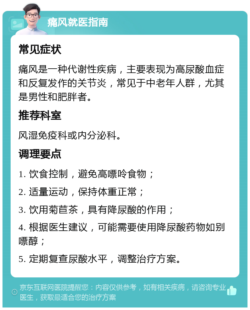 痛风就医指南 常见症状 痛风是一种代谢性疾病，主要表现为高尿酸血症和反复发作的关节炎，常见于中老年人群，尤其是男性和肥胖者。 推荐科室 风湿免疫科或内分泌科。 调理要点 1. 饮食控制，避免高嘌呤食物； 2. 适量运动，保持体重正常； 3. 饮用菊苣茶，具有降尿酸的作用； 4. 根据医生建议，可能需要使用降尿酸药物如别嘌醇； 5. 定期复查尿酸水平，调整治疗方案。