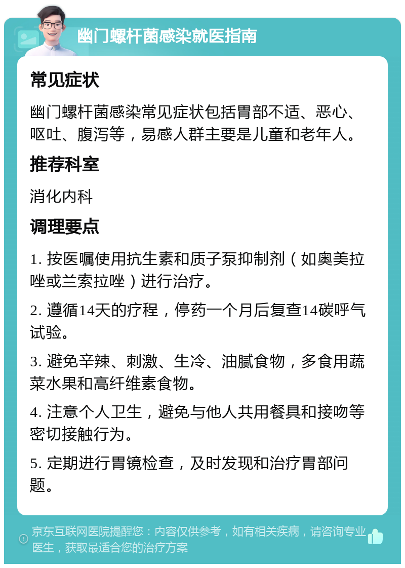 幽门螺杆菌感染就医指南 常见症状 幽门螺杆菌感染常见症状包括胃部不适、恶心、呕吐、腹泻等，易感人群主要是儿童和老年人。 推荐科室 消化内科 调理要点 1. 按医嘱使用抗生素和质子泵抑制剂（如奥美拉唑或兰索拉唑）进行治疗。 2. 遵循14天的疗程，停药一个月后复查14碳呼气试验。 3. 避免辛辣、刺激、生冷、油腻食物，多食用蔬菜水果和高纤维素食物。 4. 注意个人卫生，避免与他人共用餐具和接吻等密切接触行为。 5. 定期进行胃镜检查，及时发现和治疗胃部问题。