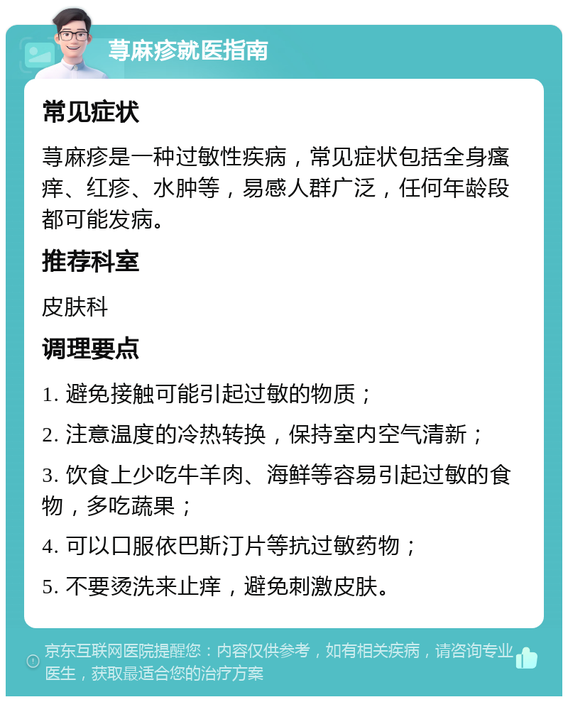 荨麻疹就医指南 常见症状 荨麻疹是一种过敏性疾病，常见症状包括全身瘙痒、红疹、水肿等，易感人群广泛，任何年龄段都可能发病。 推荐科室 皮肤科 调理要点 1. 避免接触可能引起过敏的物质； 2. 注意温度的冷热转换，保持室内空气清新； 3. 饮食上少吃牛羊肉、海鲜等容易引起过敏的食物，多吃蔬果； 4. 可以口服依巴斯汀片等抗过敏药物； 5. 不要烫洗来止痒，避免刺激皮肤。