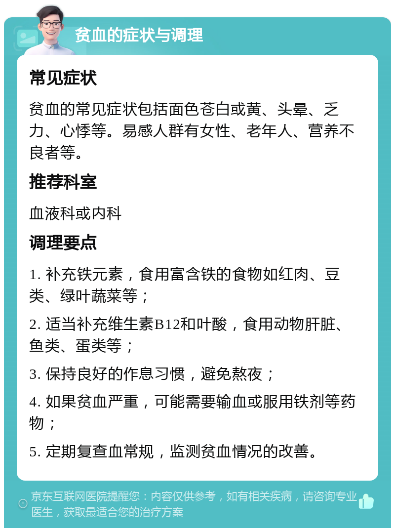 贫血的症状与调理 常见症状 贫血的常见症状包括面色苍白或黄、头晕、乏力、心悸等。易感人群有女性、老年人、营养不良者等。 推荐科室 血液科或内科 调理要点 1. 补充铁元素，食用富含铁的食物如红肉、豆类、绿叶蔬菜等； 2. 适当补充维生素B12和叶酸，食用动物肝脏、鱼类、蛋类等； 3. 保持良好的作息习惯，避免熬夜； 4. 如果贫血严重，可能需要输血或服用铁剂等药物； 5. 定期复查血常规，监测贫血情况的改善。