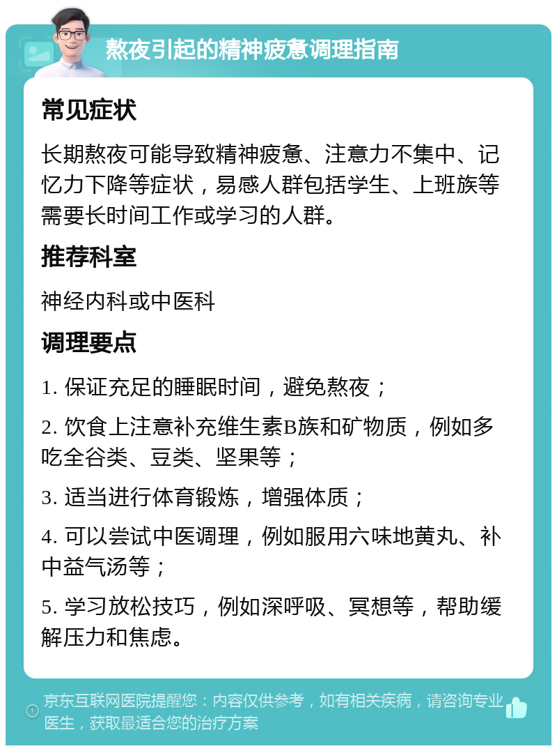 熬夜引起的精神疲惫调理指南 常见症状 长期熬夜可能导致精神疲惫、注意力不集中、记忆力下降等症状，易感人群包括学生、上班族等需要长时间工作或学习的人群。 推荐科室 神经内科或中医科 调理要点 1. 保证充足的睡眠时间，避免熬夜； 2. 饮食上注意补充维生素B族和矿物质，例如多吃全谷类、豆类、坚果等； 3. 适当进行体育锻炼，增强体质； 4. 可以尝试中医调理，例如服用六味地黄丸、补中益气汤等； 5. 学习放松技巧，例如深呼吸、冥想等，帮助缓解压力和焦虑。