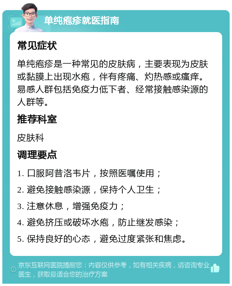 单纯疱疹就医指南 常见症状 单纯疱疹是一种常见的皮肤病，主要表现为皮肤或黏膜上出现水疱，伴有疼痛、灼热感或瘙痒。易感人群包括免疫力低下者、经常接触感染源的人群等。 推荐科室 皮肤科 调理要点 1. 口服阿昔洛韦片，按照医嘱使用； 2. 避免接触感染源，保持个人卫生； 3. 注意休息，增强免疫力； 4. 避免挤压或破坏水疱，防止继发感染； 5. 保持良好的心态，避免过度紧张和焦虑。