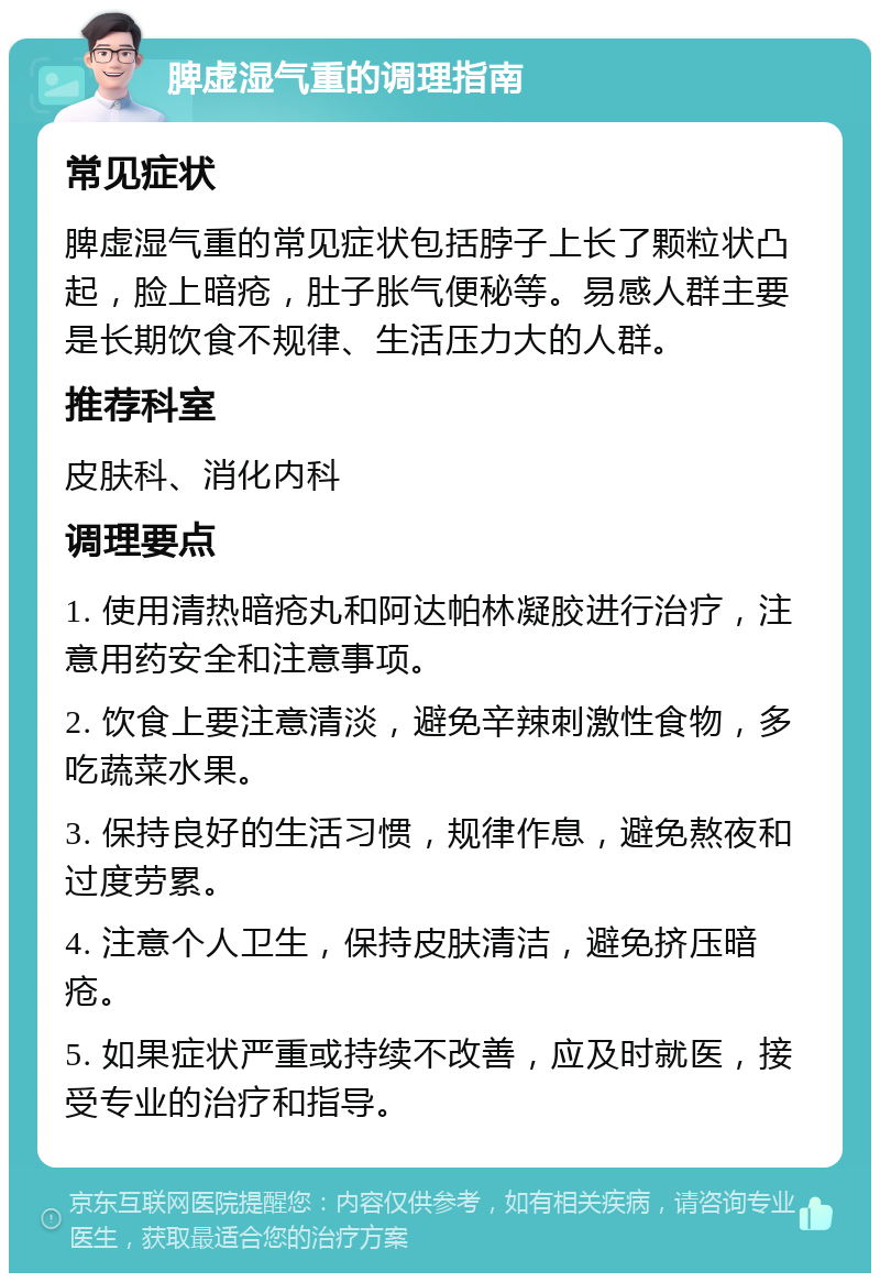 脾虚湿气重的调理指南 常见症状 脾虚湿气重的常见症状包括脖子上长了颗粒状凸起，脸上暗疮，肚子胀气便秘等。易感人群主要是长期饮食不规律、生活压力大的人群。 推荐科室 皮肤科、消化内科 调理要点 1. 使用清热暗疮丸和阿达帕林凝胶进行治疗，注意用药安全和注意事项。 2. 饮食上要注意清淡，避免辛辣刺激性食物，多吃蔬菜水果。 3. 保持良好的生活习惯，规律作息，避免熬夜和过度劳累。 4. 注意个人卫生，保持皮肤清洁，避免挤压暗疮。 5. 如果症状严重或持续不改善，应及时就医，接受专业的治疗和指导。