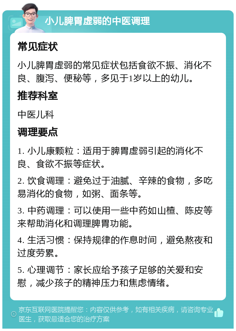 小儿脾胃虚弱的中医调理 常见症状 小儿脾胃虚弱的常见症状包括食欲不振、消化不良、腹泻、便秘等，多见于1岁以上的幼儿。 推荐科室 中医儿科 调理要点 1. 小儿康颗粒：适用于脾胃虚弱引起的消化不良、食欲不振等症状。 2. 饮食调理：避免过于油腻、辛辣的食物，多吃易消化的食物，如粥、面条等。 3. 中药调理：可以使用一些中药如山楂、陈皮等来帮助消化和调理脾胃功能。 4. 生活习惯：保持规律的作息时间，避免熬夜和过度劳累。 5. 心理调节：家长应给予孩子足够的关爱和安慰，减少孩子的精神压力和焦虑情绪。