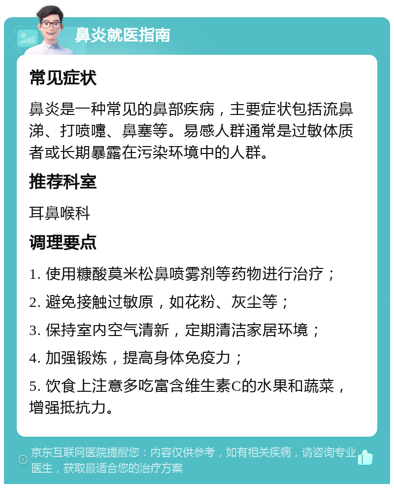 鼻炎就医指南 常见症状 鼻炎是一种常见的鼻部疾病，主要症状包括流鼻涕、打喷嚏、鼻塞等。易感人群通常是过敏体质者或长期暴露在污染环境中的人群。 推荐科室 耳鼻喉科 调理要点 1. 使用糠酸莫米松鼻喷雾剂等药物进行治疗； 2. 避免接触过敏原，如花粉、灰尘等； 3. 保持室内空气清新，定期清洁家居环境； 4. 加强锻炼，提高身体免疫力； 5. 饮食上注意多吃富含维生素C的水果和蔬菜，增强抵抗力。