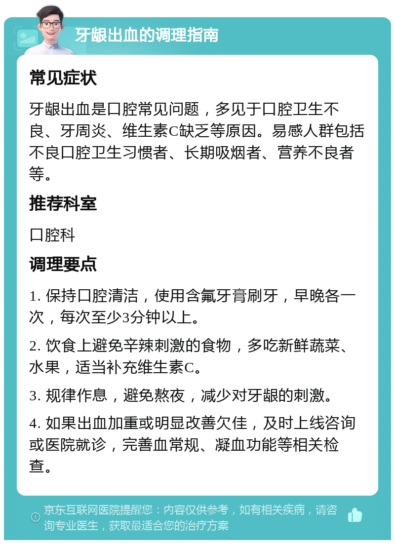 牙龈出血的调理指南 常见症状 牙龈出血是口腔常见问题，多见于口腔卫生不良、牙周炎、维生素C缺乏等原因。易感人群包括不良口腔卫生习惯者、长期吸烟者、营养不良者等。 推荐科室 口腔科 调理要点 1. 保持口腔清洁，使用含氟牙膏刷牙，早晚各一次，每次至少3分钟以上。 2. 饮食上避免辛辣刺激的食物，多吃新鲜蔬菜、水果，适当补充维生素C。 3. 规律作息，避免熬夜，减少对牙龈的刺激。 4. 如果出血加重或明显改善欠佳，及时上线咨询或医院就诊，完善血常规、凝血功能等相关检查。