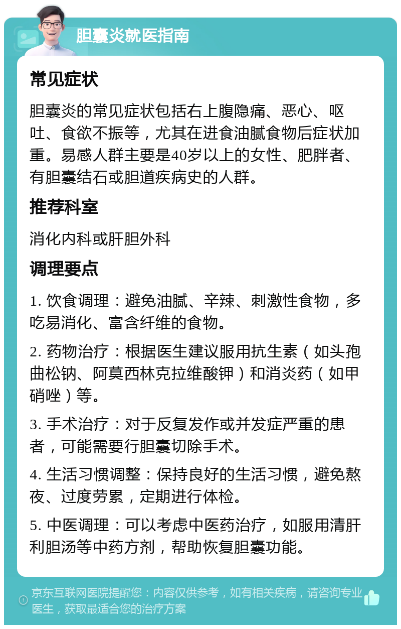 胆囊炎就医指南 常见症状 胆囊炎的常见症状包括右上腹隐痛、恶心、呕吐、食欲不振等，尤其在进食油腻食物后症状加重。易感人群主要是40岁以上的女性、肥胖者、有胆囊结石或胆道疾病史的人群。 推荐科室 消化内科或肝胆外科 调理要点 1. 饮食调理：避免油腻、辛辣、刺激性食物，多吃易消化、富含纤维的食物。 2. 药物治疗：根据医生建议服用抗生素（如头孢曲松钠、阿莫西林克拉维酸钾）和消炎药（如甲硝唑）等。 3. 手术治疗：对于反复发作或并发症严重的患者，可能需要行胆囊切除手术。 4. 生活习惯调整：保持良好的生活习惯，避免熬夜、过度劳累，定期进行体检。 5. 中医调理：可以考虑中医药治疗，如服用清肝利胆汤等中药方剂，帮助恢复胆囊功能。