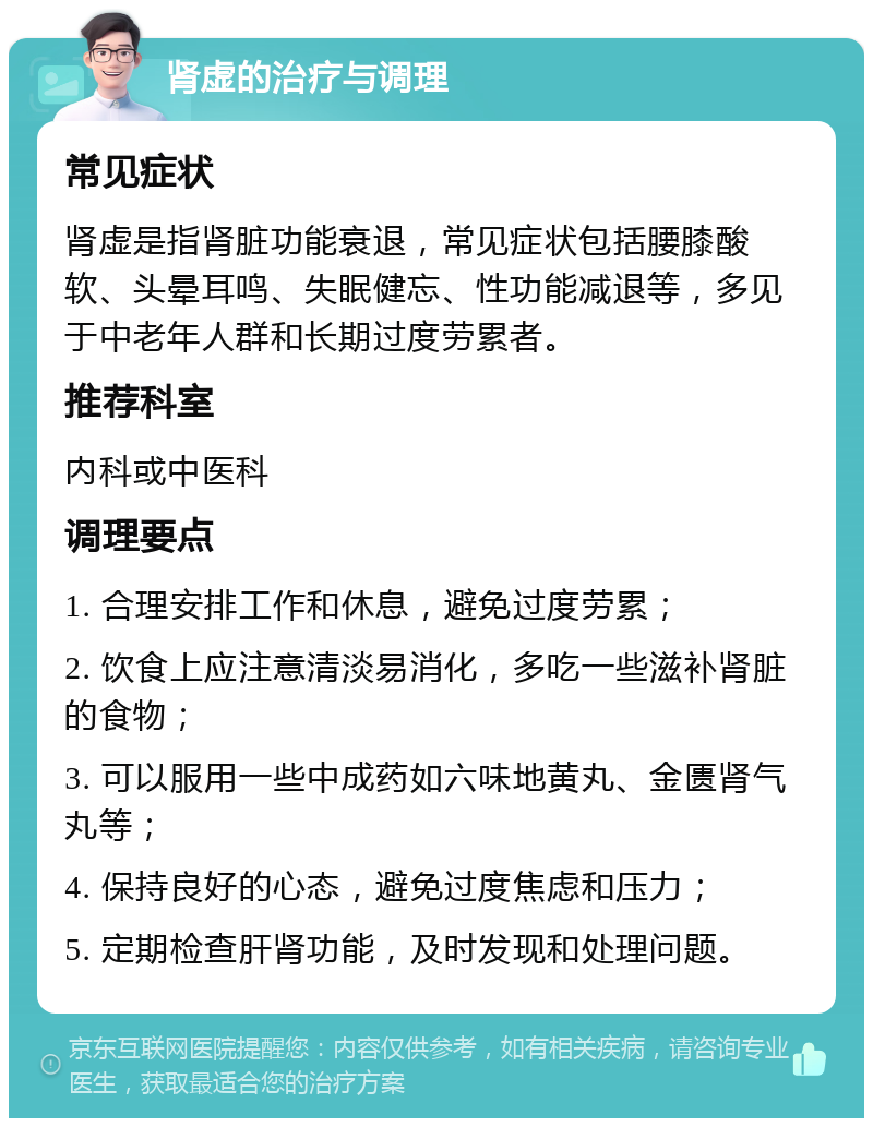 肾虚的治疗与调理 常见症状 肾虚是指肾脏功能衰退，常见症状包括腰膝酸软、头晕耳鸣、失眠健忘、性功能减退等，多见于中老年人群和长期过度劳累者。 推荐科室 内科或中医科 调理要点 1. 合理安排工作和休息，避免过度劳累； 2. 饮食上应注意清淡易消化，多吃一些滋补肾脏的食物； 3. 可以服用一些中成药如六味地黄丸、金匮肾气丸等； 4. 保持良好的心态，避免过度焦虑和压力； 5. 定期检查肝肾功能，及时发现和处理问题。