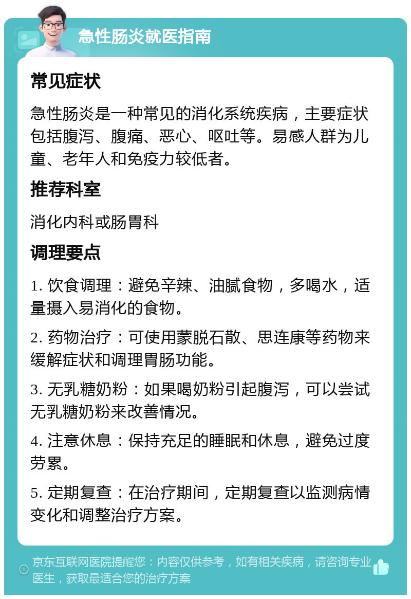 急性肠炎就医指南 常见症状 急性肠炎是一种常见的消化系统疾病，主要症状包括腹泻、腹痛、恶心、呕吐等。易感人群为儿童、老年人和免疫力较低者。 推荐科室 消化内科或肠胃科 调理要点 1. 饮食调理：避免辛辣、油腻食物，多喝水，适量摄入易消化的食物。 2. 药物治疗：可使用蒙脱石散、思连康等药物来缓解症状和调理胃肠功能。 3. 无乳糖奶粉：如果喝奶粉引起腹泻，可以尝试无乳糖奶粉来改善情况。 4. 注意休息：保持充足的睡眠和休息，避免过度劳累。 5. 定期复查：在治疗期间，定期复查以监测病情变化和调整治疗方案。