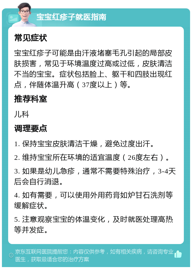 宝宝红疹子就医指南 常见症状 宝宝红疹子可能是由汗液堵塞毛孔引起的局部皮肤损害，常见于环境温度过高或过低，皮肤清洁不当的宝宝。症状包括脸上、躯干和四肢出现红点，伴随体温升高（37度以上）等。 推荐科室 儿科 调理要点 1. 保持宝宝皮肤清洁干燥，避免过度出汗。 2. 维持宝宝所在环境的适宜温度（26度左右）。 3. 如果是幼儿急疹，通常不需要特殊治疗，3-4天后会自行消退。 4. 如有需要，可以使用外用药膏如炉甘石洗剂等缓解症状。 5. 注意观察宝宝的体温变化，及时就医处理高热等并发症。