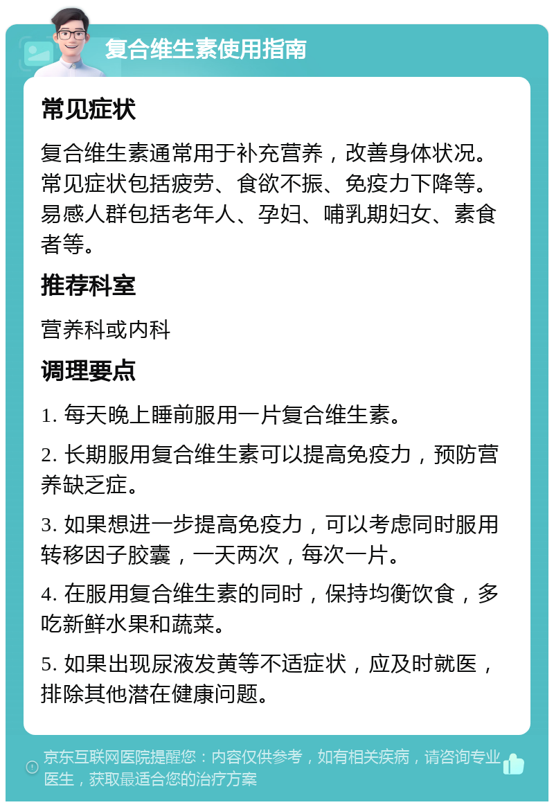 复合维生素使用指南 常见症状 复合维生素通常用于补充营养，改善身体状况。常见症状包括疲劳、食欲不振、免疫力下降等。易感人群包括老年人、孕妇、哺乳期妇女、素食者等。 推荐科室 营养科或内科 调理要点 1. 每天晚上睡前服用一片复合维生素。 2. 长期服用复合维生素可以提高免疫力，预防营养缺乏症。 3. 如果想进一步提高免疫力，可以考虑同时服用转移因子胶囊，一天两次，每次一片。 4. 在服用复合维生素的同时，保持均衡饮食，多吃新鲜水果和蔬菜。 5. 如果出现尿液发黄等不适症状，应及时就医，排除其他潜在健康问题。