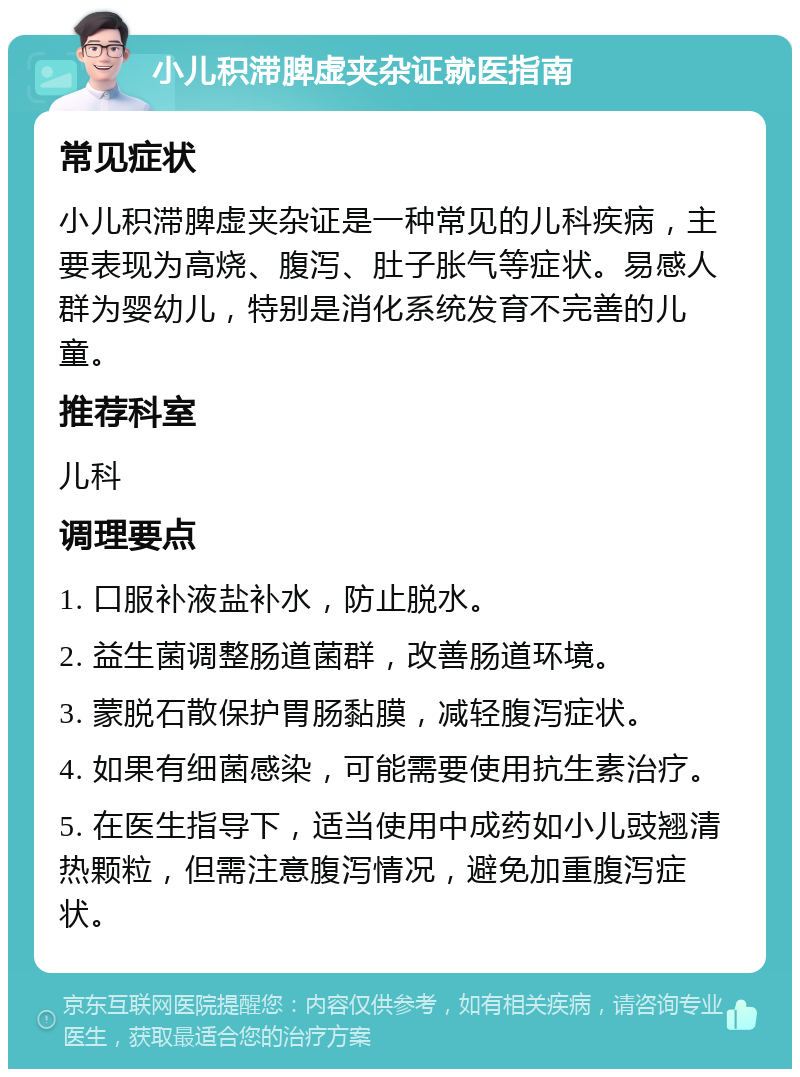 小儿积滞脾虚夹杂证就医指南 常见症状 小儿积滞脾虚夹杂证是一种常见的儿科疾病，主要表现为高烧、腹泻、肚子胀气等症状。易感人群为婴幼儿，特别是消化系统发育不完善的儿童。 推荐科室 儿科 调理要点 1. 口服补液盐补水，防止脱水。 2. 益生菌调整肠道菌群，改善肠道环境。 3. 蒙脱石散保护胃肠黏膜，减轻腹泻症状。 4. 如果有细菌感染，可能需要使用抗生素治疗。 5. 在医生指导下，适当使用中成药如小儿豉翘清热颗粒，但需注意腹泻情况，避免加重腹泻症状。