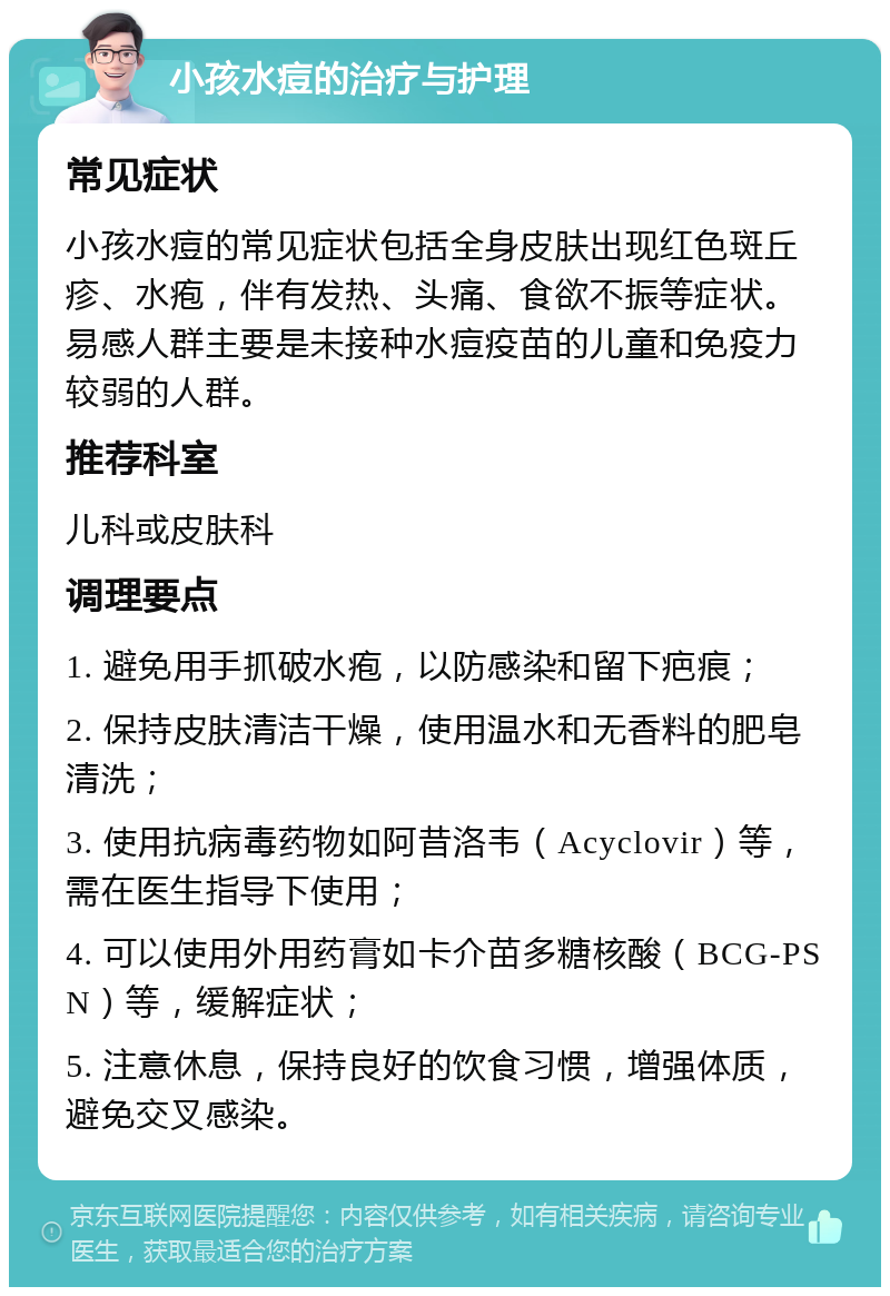 小孩水痘的治疗与护理 常见症状 小孩水痘的常见症状包括全身皮肤出现红色斑丘疹、水疱，伴有发热、头痛、食欲不振等症状。易感人群主要是未接种水痘疫苗的儿童和免疫力较弱的人群。 推荐科室 儿科或皮肤科 调理要点 1. 避免用手抓破水疱，以防感染和留下疤痕； 2. 保持皮肤清洁干燥，使用温水和无香料的肥皂清洗； 3. 使用抗病毒药物如阿昔洛韦（Acyclovir）等，需在医生指导下使用； 4. 可以使用外用药膏如卡介苗多糖核酸（BCG-PSN）等，缓解症状； 5. 注意休息，保持良好的饮食习惯，增强体质，避免交叉感染。