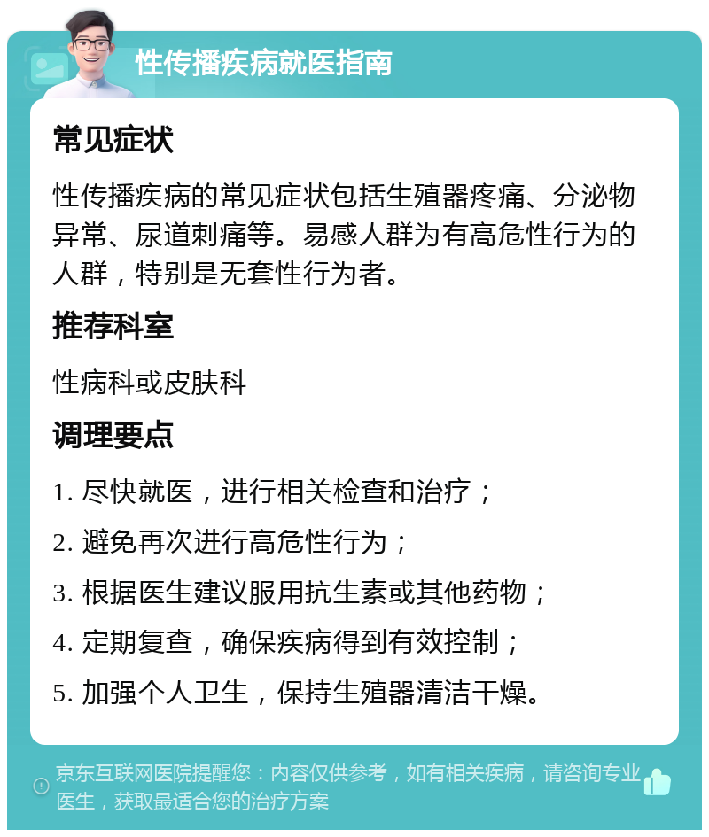 性传播疾病就医指南 常见症状 性传播疾病的常见症状包括生殖器疼痛、分泌物异常、尿道刺痛等。易感人群为有高危性行为的人群，特别是无套性行为者。 推荐科室 性病科或皮肤科 调理要点 1. 尽快就医，进行相关检查和治疗； 2. 避免再次进行高危性行为； 3. 根据医生建议服用抗生素或其他药物； 4. 定期复查，确保疾病得到有效控制； 5. 加强个人卫生，保持生殖器清洁干燥。