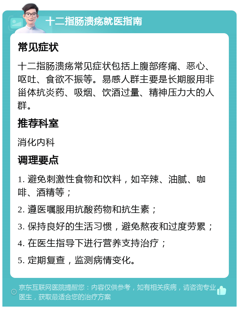 十二指肠溃疡就医指南 常见症状 十二指肠溃疡常见症状包括上腹部疼痛、恶心、呕吐、食欲不振等。易感人群主要是长期服用非甾体抗炎药、吸烟、饮酒过量、精神压力大的人群。 推荐科室 消化内科 调理要点 1. 避免刺激性食物和饮料，如辛辣、油腻、咖啡、酒精等； 2. 遵医嘱服用抗酸药物和抗生素； 3. 保持良好的生活习惯，避免熬夜和过度劳累； 4. 在医生指导下进行营养支持治疗； 5. 定期复查，监测病情变化。