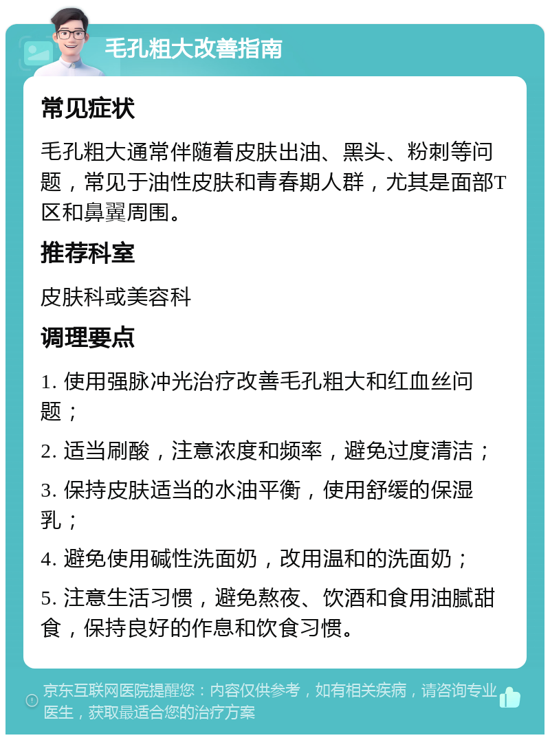 毛孔粗大改善指南 常见症状 毛孔粗大通常伴随着皮肤出油、黑头、粉刺等问题，常见于油性皮肤和青春期人群，尤其是面部T区和鼻翼周围。 推荐科室 皮肤科或美容科 调理要点 1. 使用强脉冲光治疗改善毛孔粗大和红血丝问题； 2. 适当刷酸，注意浓度和频率，避免过度清洁； 3. 保持皮肤适当的水油平衡，使用舒缓的保湿乳； 4. 避免使用碱性洗面奶，改用温和的洗面奶； 5. 注意生活习惯，避免熬夜、饮酒和食用油腻甜食，保持良好的作息和饮食习惯。