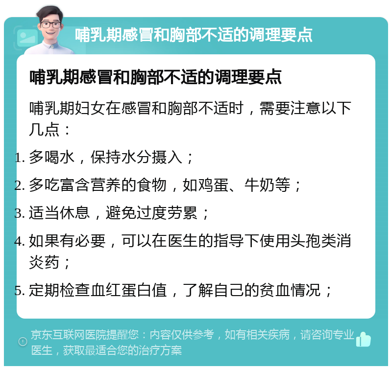 哺乳期感冒和胸部不适的调理要点 哺乳期感冒和胸部不适的调理要点 哺乳期妇女在感冒和胸部不适时，需要注意以下几点： 多喝水，保持水分摄入； 多吃富含营养的食物，如鸡蛋、牛奶等； 适当休息，避免过度劳累； 如果有必要，可以在医生的指导下使用头孢类消炎药； 定期检查血红蛋白值，了解自己的贫血情况；